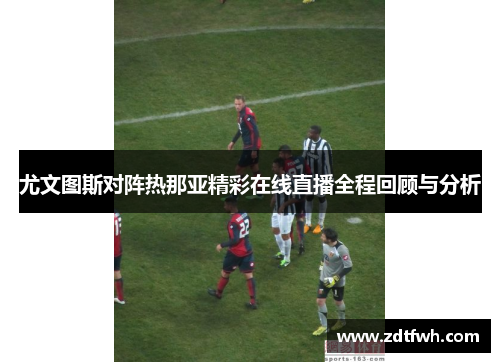 尤文图斯对阵热那亚精彩在线直播全程回顾与分析