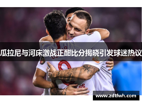 瓜拉尼与河床激战正酣比分揭晓引发球迷热议