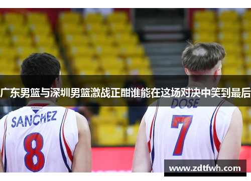 广东男篮与深圳男篮激战正酣谁能在这场对决中笑到最后