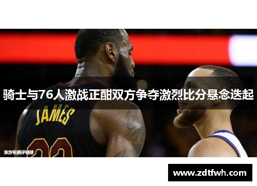 骑士与76人激战正酣双方争夺激烈比分悬念迭起